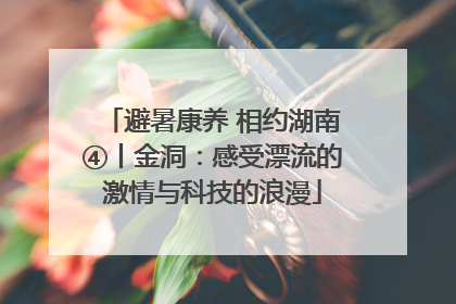 避暑康养 相约湖南④丨金洞：感受漂流的激情与科技的浪漫